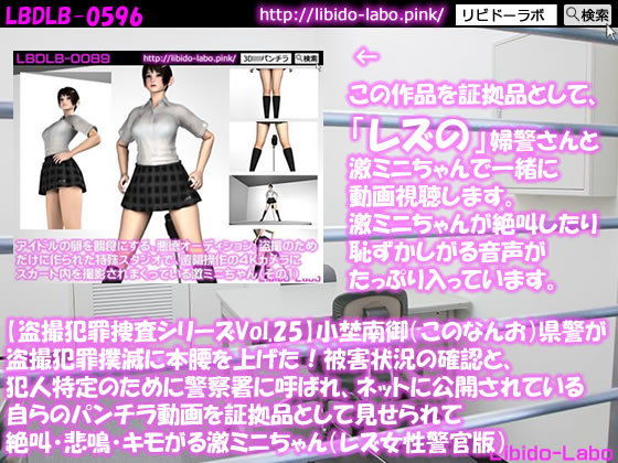 【★【盗撮犯罪捜査シリーズ（レズ女性警官版）Vol.25】小埜南御（このなんお）県警が盗撮犯罪撲滅に本腰を上げた！被害状況の確認と、犯人特定のために警察署に呼ばれ、ネットに公開されている自らのパンチラ動画を証拠品として見せられて絶叫・悲鳴・キモがる激ミニちゃん】Libido-Labo