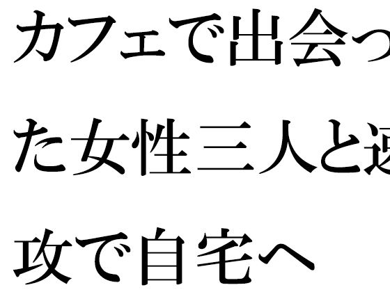 【カフェで出会った女性三人と速攻で自宅へ】逢瀬のひび