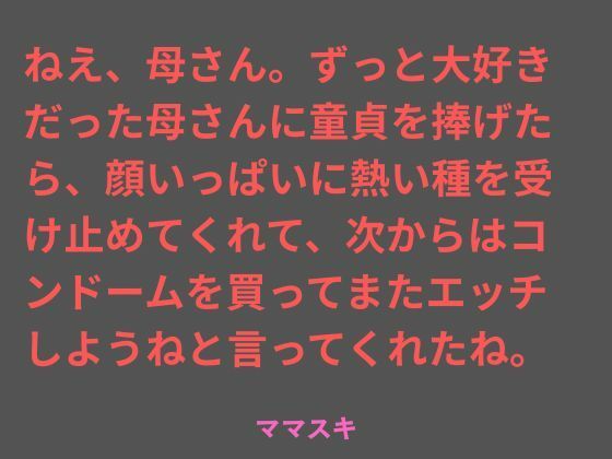 【ねえ、母さん。ずっと大好きだった母さんに童貞を捧げたら、顔いっぱいに熱い種を受け止めてくれて、次からはコンドームを買ってまたエッチしようねと言ってくれたね。】ママスキ
