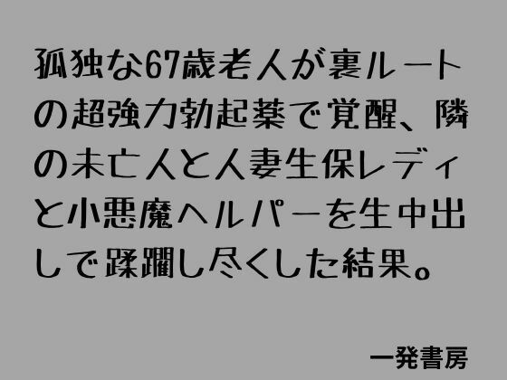【孤独な67歳老人が裏ルートの超強力勃起薬で覚醒、隣の未亡人と人妻生保レディと小悪魔ヘルパーを生中出しで蹂躙し尽くした結果。】一発書房